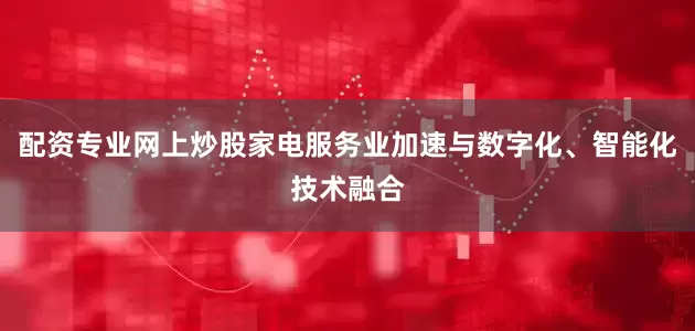 配资专业网上炒股家电服务业加速与数字化、智能化技术融合