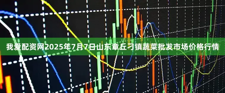 我爱配资网2025年7月7日山东章丘刁镇蔬菜批发市场价格行情