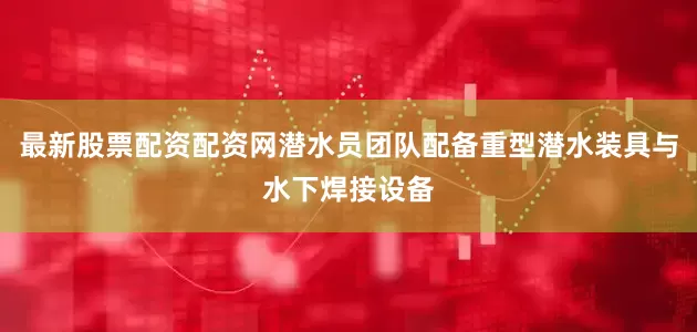 最新股票配资配资网潜水员团队配备重型潜水装具与水下焊接设备