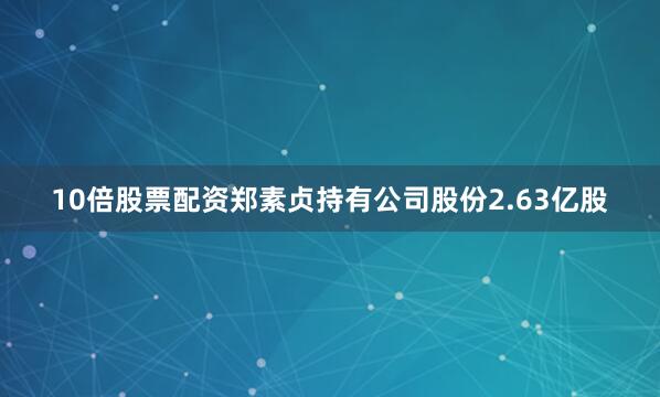 10倍股票配资郑素贞持有公司股份2.63亿股