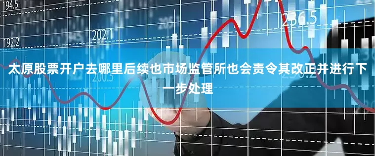 太原股票开户去哪里后续也市场监管所也会责令其改正并进行下一步处理
