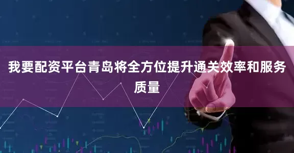 我要配资平台青岛将全方位提升通关效率和服务质量