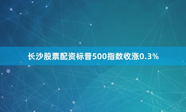 长沙股票配资　　标普500指数收涨0.3%