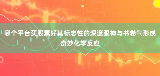 哪个平台买股票好其标志性的深邃眼神与书卷气形成奇妙化学反应