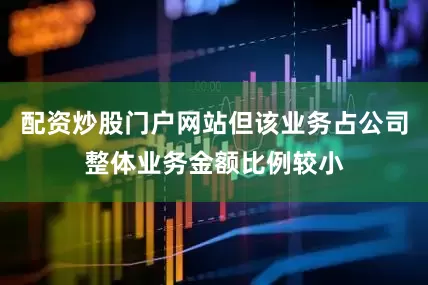 配资炒股门户网站但该业务占公司整体业务金额比例较小