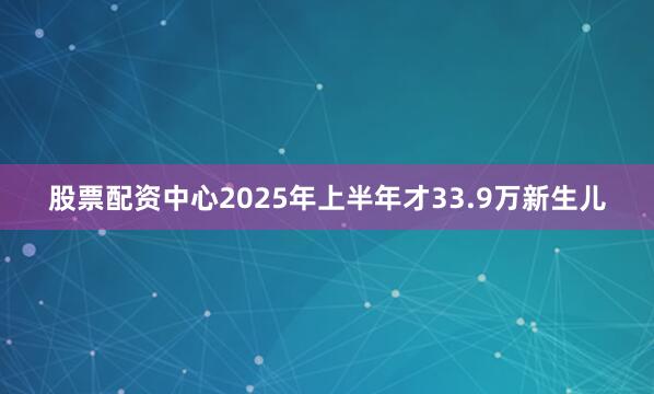 股票配资中心2025年上半年才33.9万新生儿