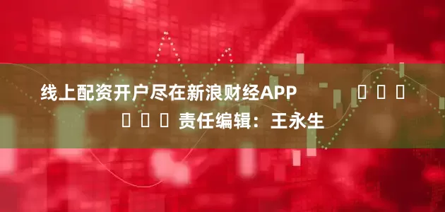 线上配资开户尽在新浪财经APP            						责任编辑：王永生