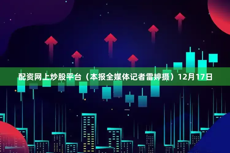 配资网上炒股平台（本报全媒体记者雷婷摄）　　12月17日
