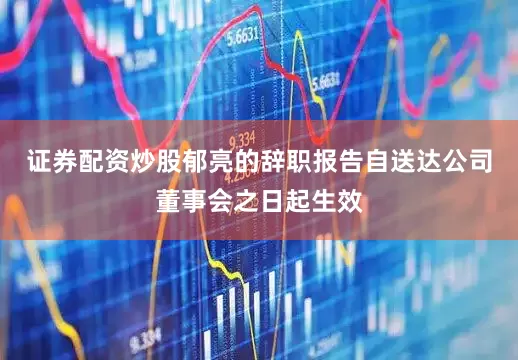 证券配资炒股郁亮的辞职报告自送达公司董事会之日起生效