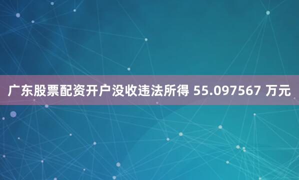 广东股票配资开户没收违法所得 55.097567 万元