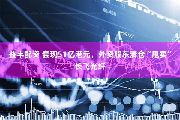 益丰配资 套现51亿港元，外资股东清仓“甩卖”长飞光纤