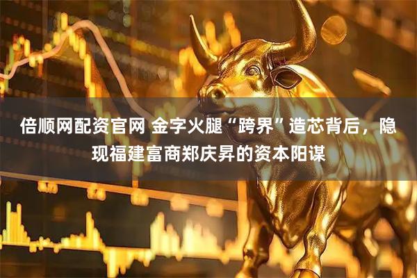倍顺网配资官网 金字火腿“跨界”造芯背后，隐现福建富商郑庆昇的资本阳谋