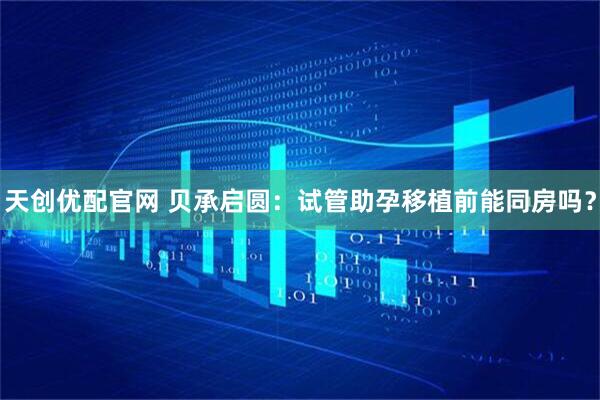 天创优配官网 贝承启圆：试管助孕移植前能同房吗？