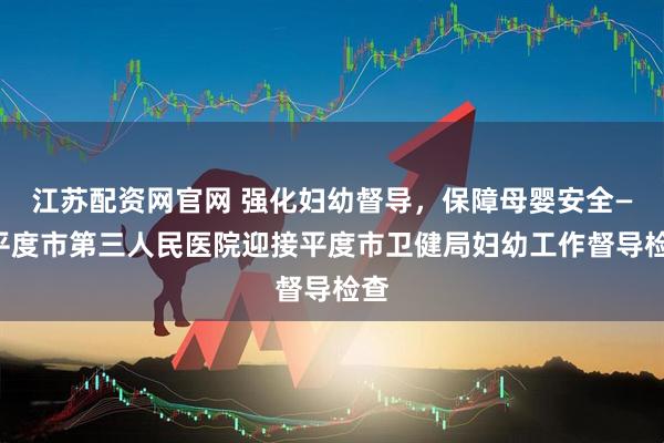 江苏配资网官网 强化妇幼督导，保障母婴安全——平度市第三人民医院迎接平度市卫健局妇幼工作督导检查