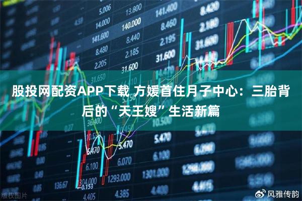 股投网配资APP下载 方媛首住月子中心：三胎背后的“天王嫂”生活新篇