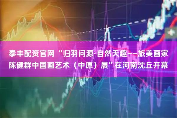 泰丰配资官网 “归羽问源·自然天趣——旅美画家陈健群中国画艺术（中原）展”在河南沈丘开幕