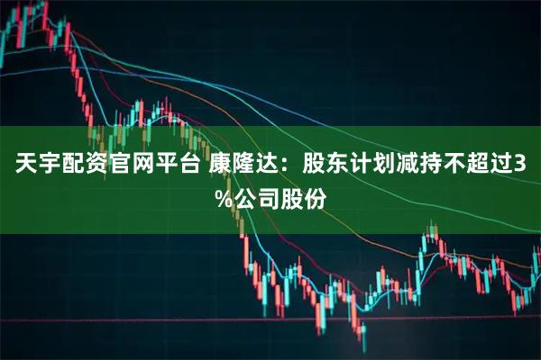 天宇配资官网平台 康隆达：股东计划减持不超过3%公司股份