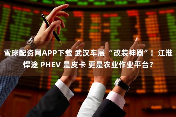 雪球配资网APP下载 武汉车展 “改装神器”！江淮悍途 PHEV 是皮卡 更是农业作业平台？