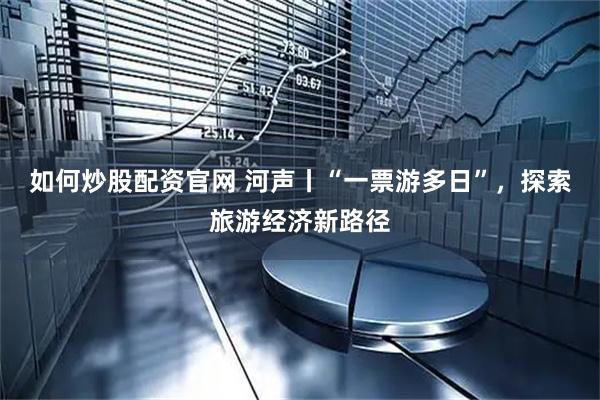 如何炒股配资官网 河声丨“一票游多日”，探索旅游经济新路径