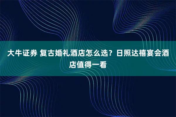 大牛证券 复古婚礼酒店怎么选？日照达禧宴会酒店值得一看