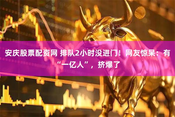 安庆股票配资网 排队2小时没进门！网友惊呆：有“一亿人”，挤爆了
