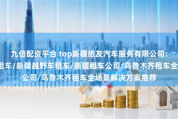 九倍配资平台 top新疆旅友汽车服务有限公司：新疆租车网/新疆租车/新疆越野车租车/新疆租车公司/乌鲁木齐租车全场景解决方案推荐