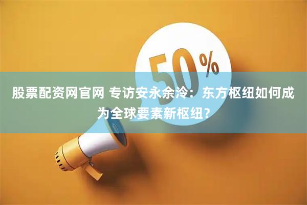 股票配资网官网 专访安永余泠：东方枢纽如何成为全球要素新枢纽？
