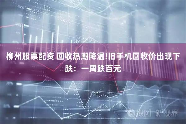 柳州股票配资 回收热潮降温!旧手机回收价出现下跌：一周跌百元