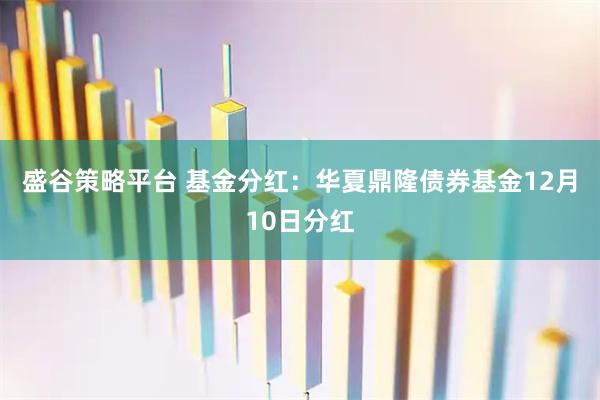 盛谷策略平台 基金分红：华夏鼎隆债券基金12月10日分红