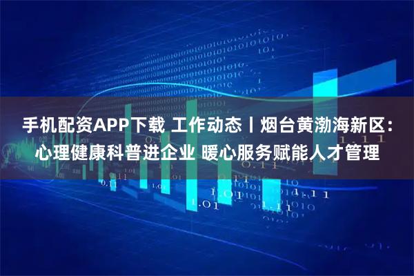 手机配资APP下载 工作动态丨烟台黄渤海新区：心理健康科普进企业 暖心服务赋能人才管理