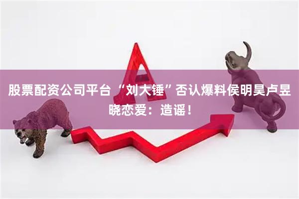 股票配资公司平台 “刘大锤”否认爆料侯明昊卢昱晓恋爱：造谣！