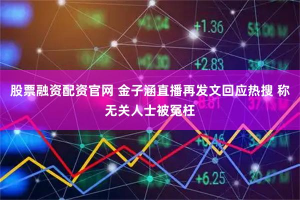 股票融资配资官网 金子涵直播再发文回应热搜 称无关人士被冤枉
