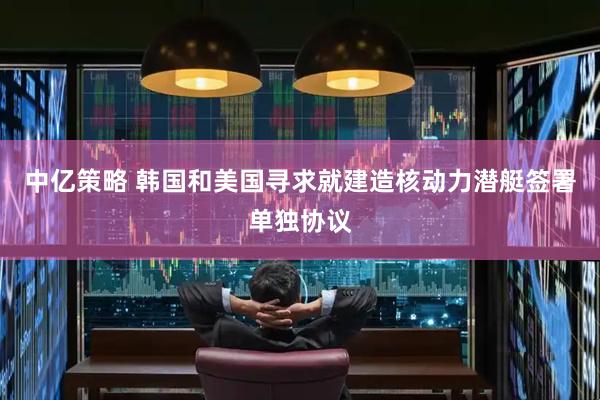 中亿策略 韩国和美国寻求就建造核动力潜艇签署单独协议
