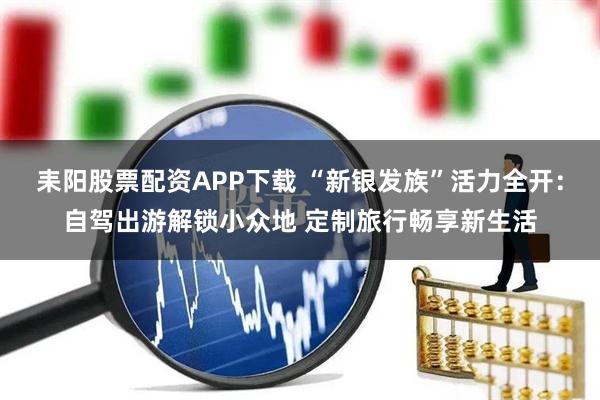 耒阳股票配资APP下载 “新银发族”活力全开：自驾出游解锁小众地 定制旅行畅享新生活