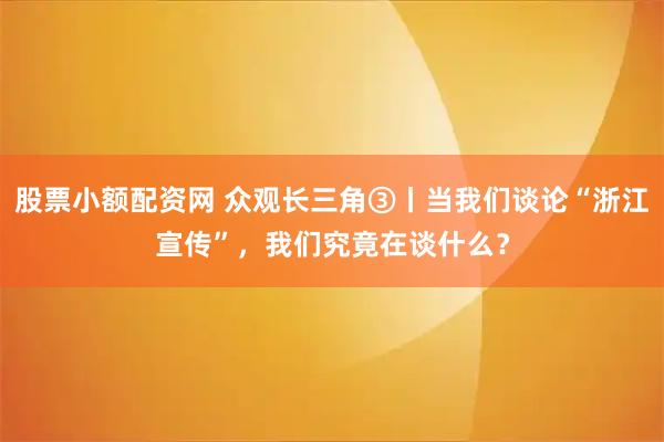 股票小额配资网 众观长三角③丨当我们谈论“浙江宣传”，我们究竟在谈什么？