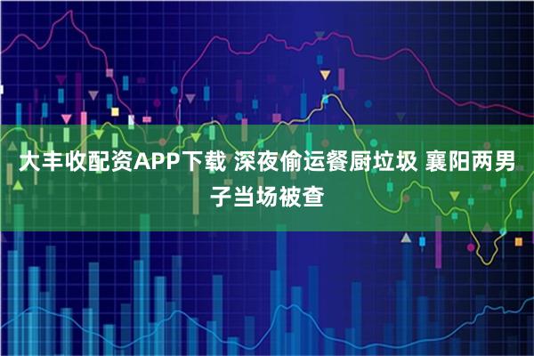 大丰收配资APP下载 深夜偷运餐厨垃圾 襄阳两男子当场被查