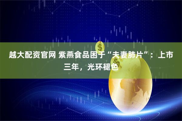 越大配资官网 紫燕食品困于“夫妻肺片”：上市三年，光环褪色