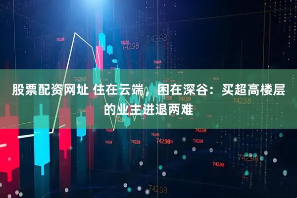 股票配资网址 住在云端，困在深谷：买超高楼层的业主进退两难