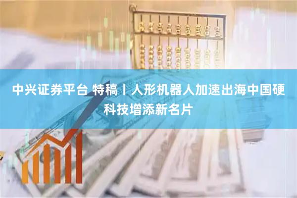 中兴证券平台 特稿丨人形机器人加速出海　中国硬科技增添新名片