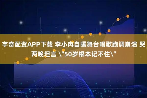 宇奇配资APP下载 李小冉自曝舞台唱歌跑调崩溃 哭两晚坦言 ＂50岁根本记不住＂