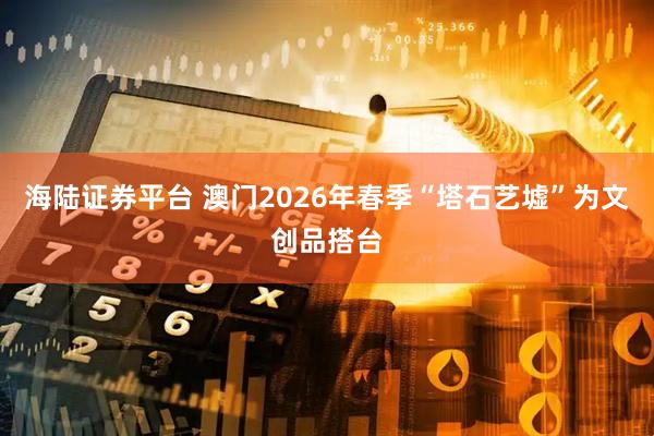 海陆证券平台 澳门2026年春季“塔石艺墟”为文创品搭台